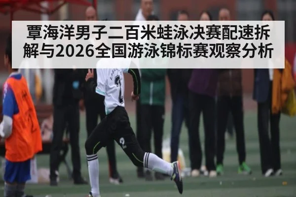 覃海洋男子二百米蛙泳决赛配速拆解与2026全国游泳锦标赛观察分析